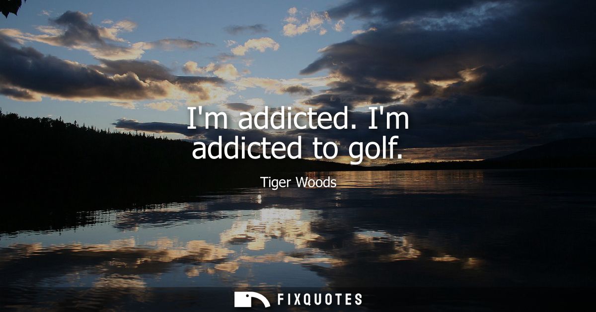 Im addicted. Im addicted to golf