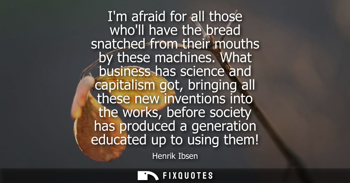 Im afraid for all those wholl have the bread snatched from their mouths by these machines. What business has science and