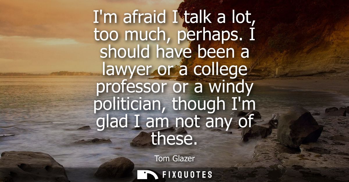 Im afraid I talk a lot, too much, perhaps. I should have been a lawyer or a college professor or a windy politician, tho
