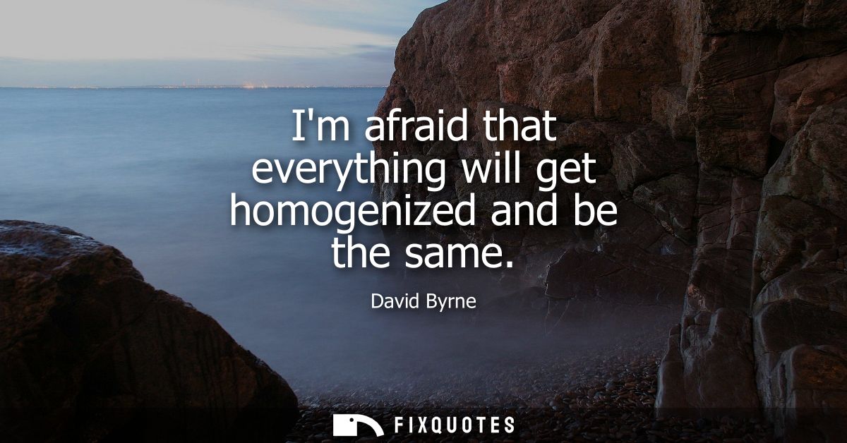 Im afraid that everything will get homogenized and be the same