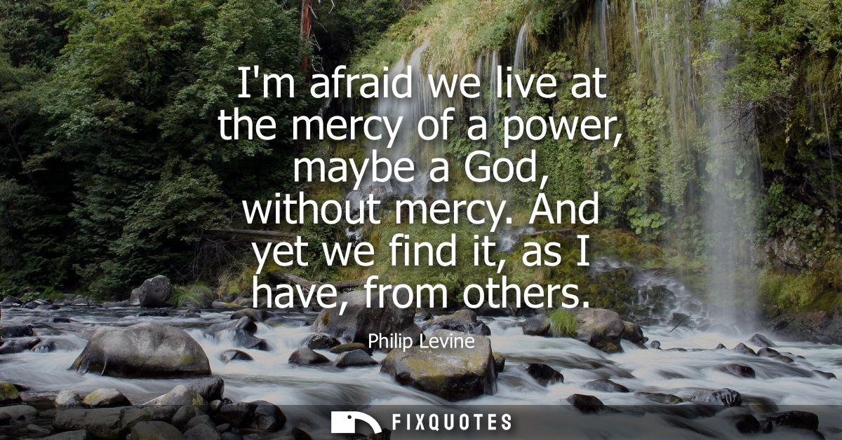 Im afraid we live at the mercy of a power, maybe a God, without mercy. And yet we find it, as I have, from others