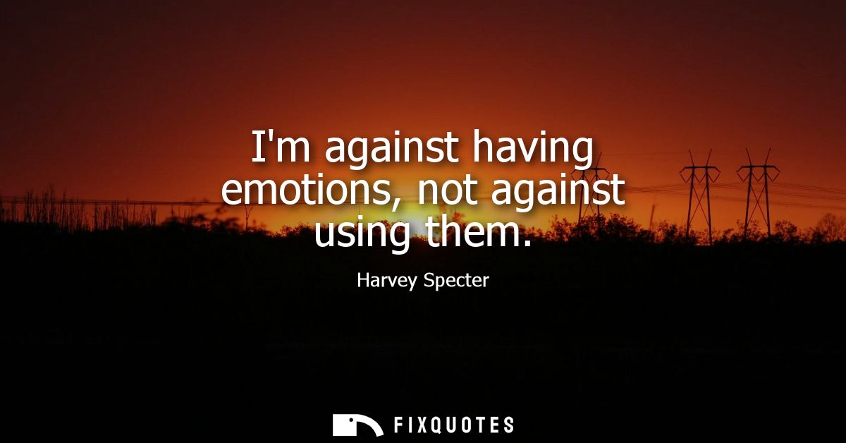 Im against having emotions, not against using them