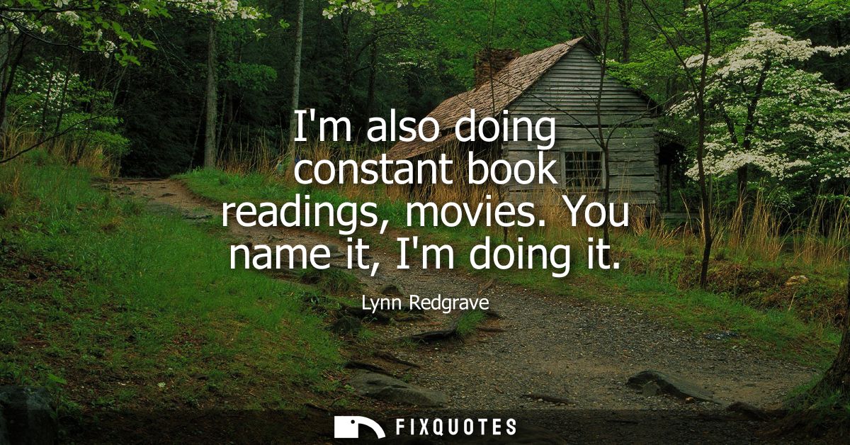 Im also doing constant book readings, movies. You name it, Im doing it