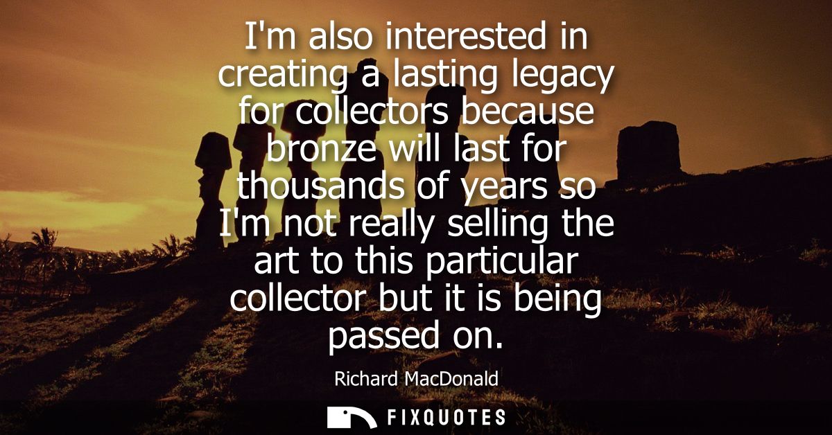 Im also interested in creating a lasting legacy for collectors because bronze will last for thousands of years so Im not