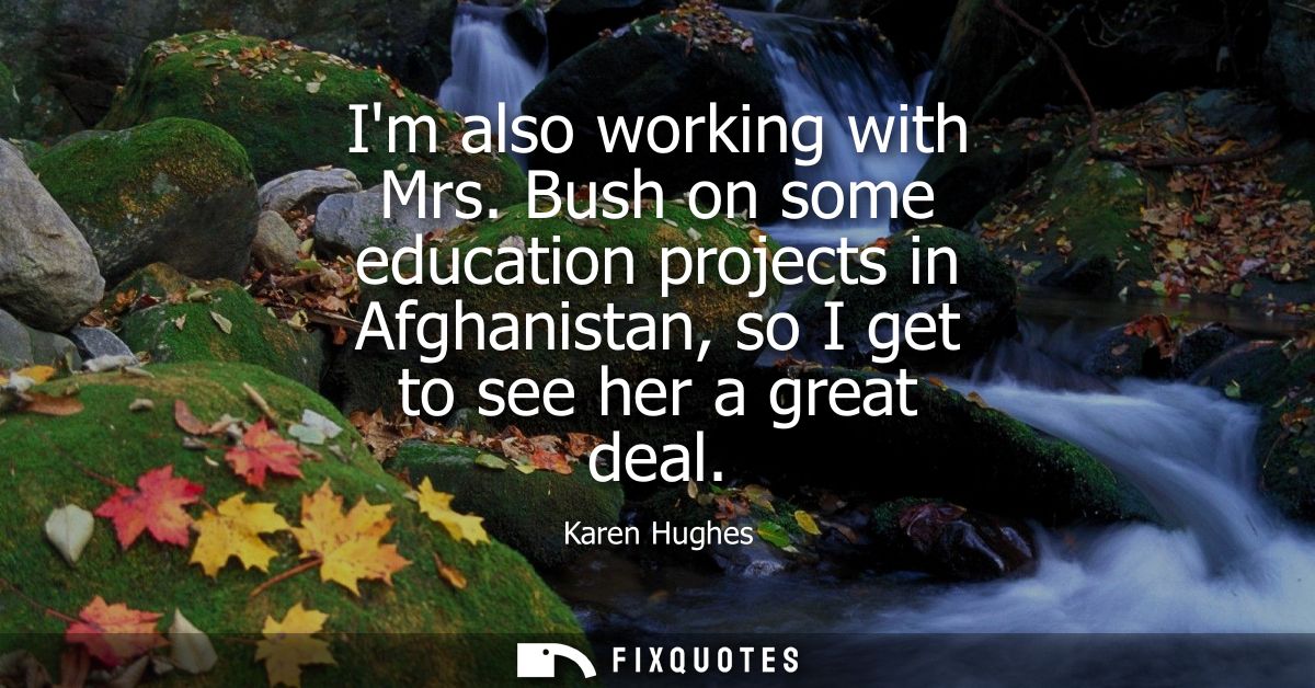 Im also working with Mrs. Bush on some education projects in Afghanistan, so I get to see her a great deal