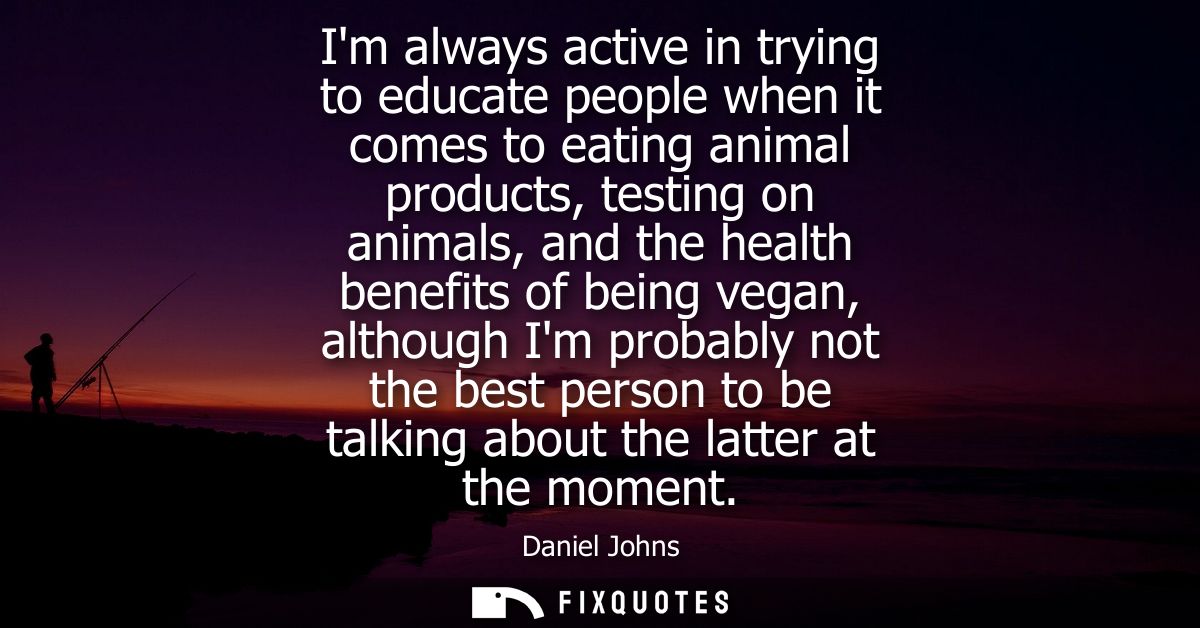Im always active in trying to educate people when it comes to eating animal products, testing on animals, and the health