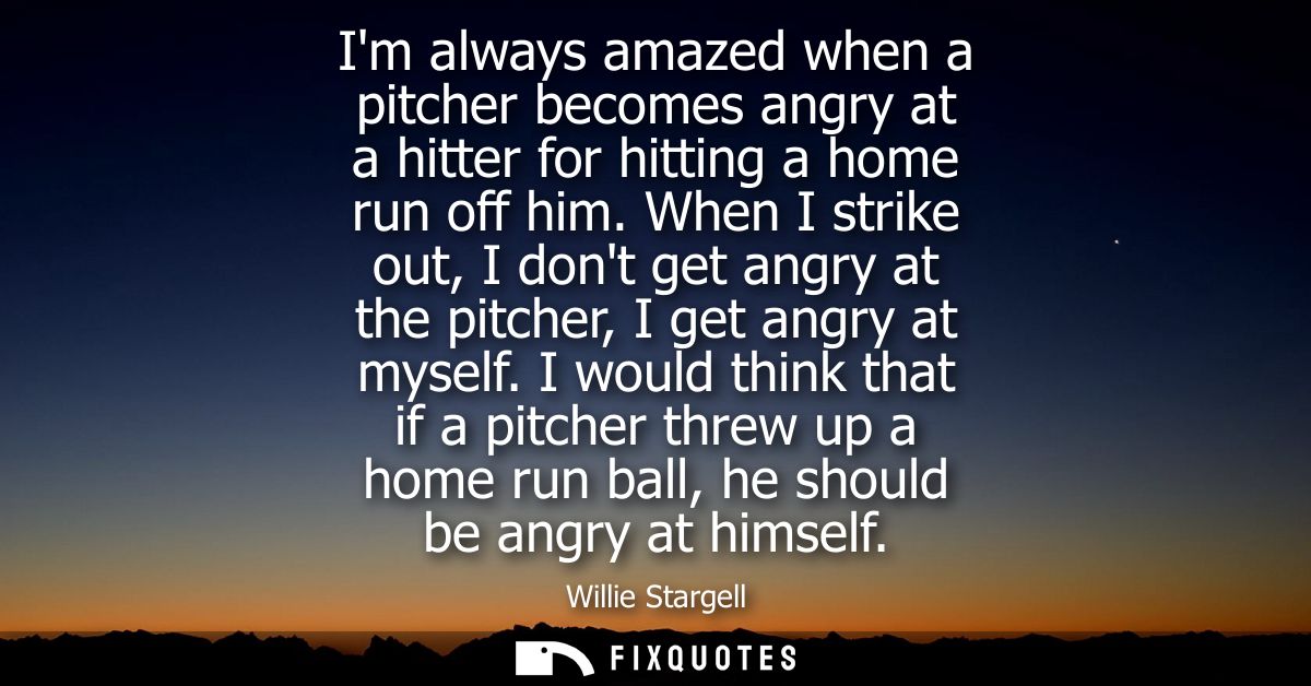 Im always amazed when a pitcher becomes angry at a hitter for hitting a home run off him. When I strike out, I dont get 