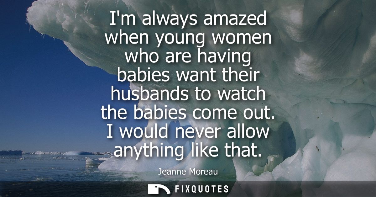 Im always amazed when young women who are having babies want their husbands to watch the babies come out. I would never 