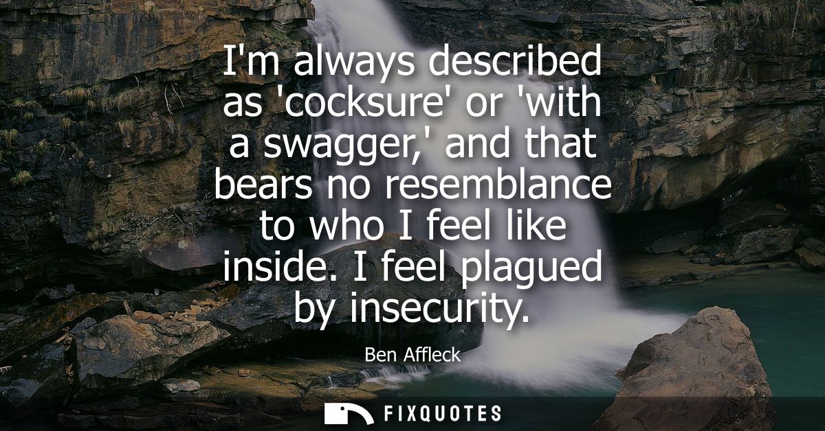 Im always described as cocksure or with a swagger, and that bears no resemblance to who I feel like inside. I feel plagu