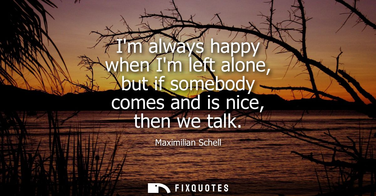 Im always happy when Im left alone, but if somebody comes and is nice, then we talk