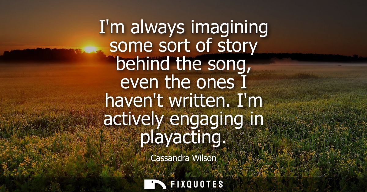 Im always imagining some sort of story behind the song, even the ones I havent written. Im actively engaging in playacti
