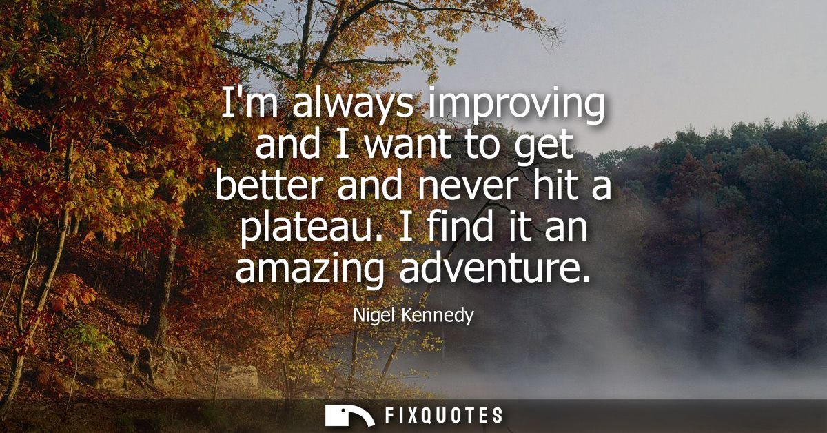 Im always improving and I want to get better and never hit a plateau. I find it an amazing adventure