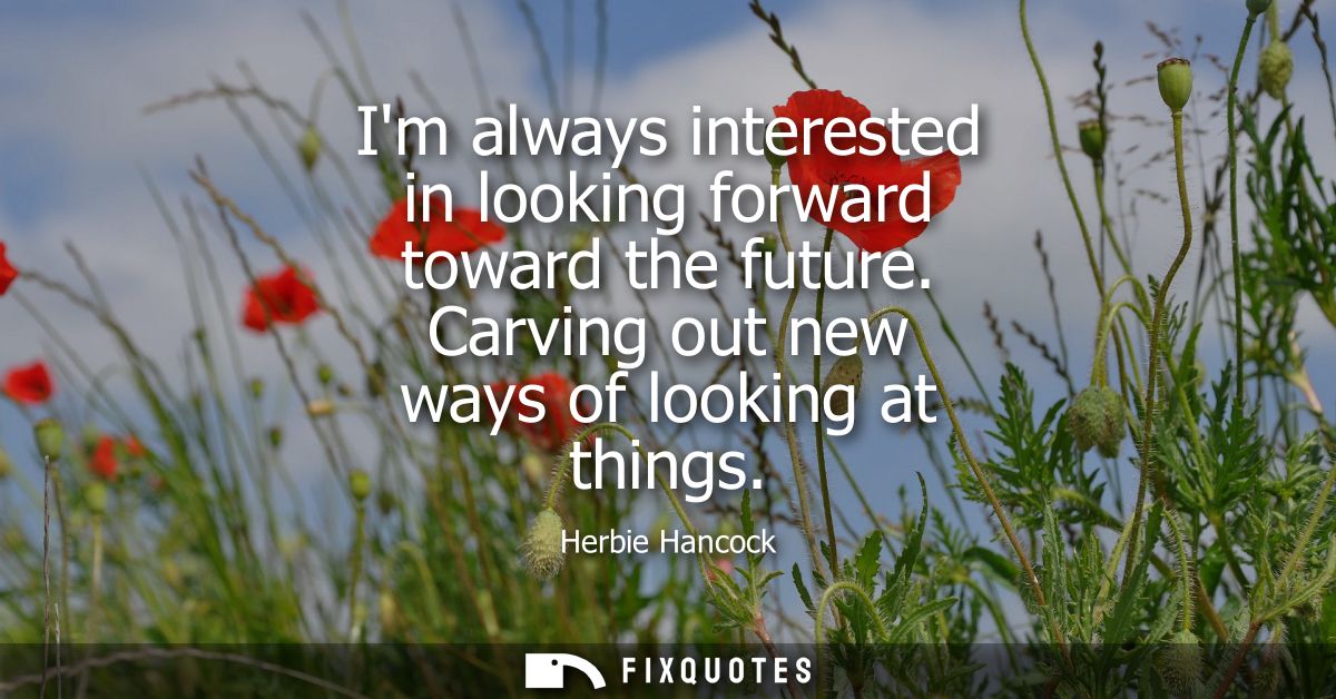 Im always interested in looking forward toward the future. Carving out new ways of looking at things