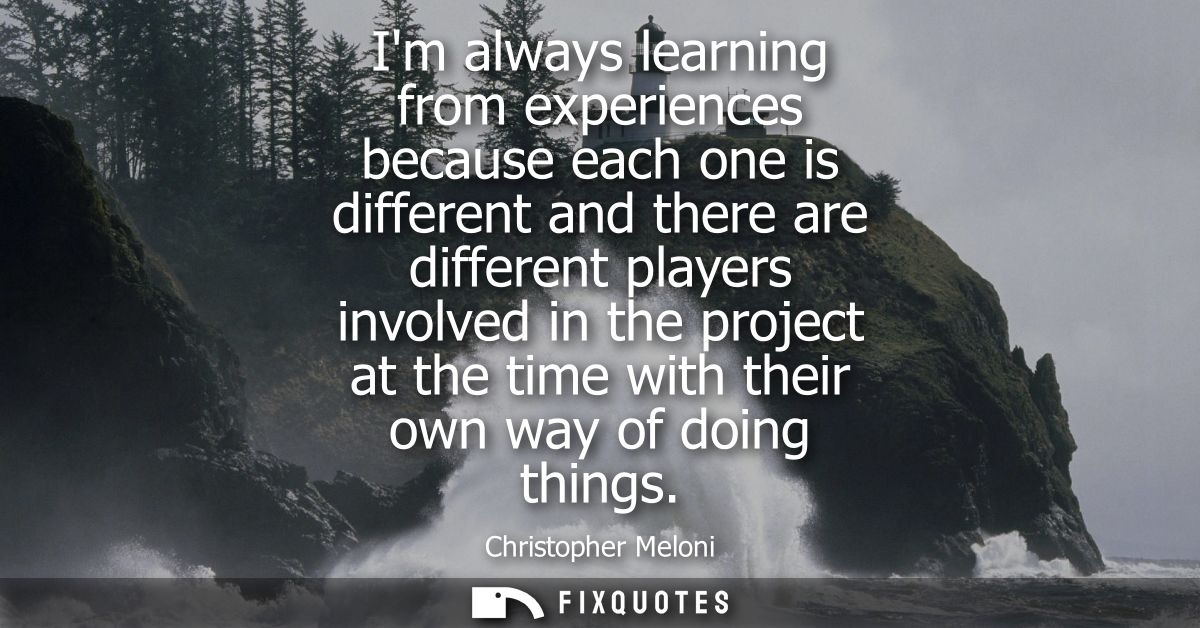 Im always learning from experiences because each one is different and there are different players involved in the projec
