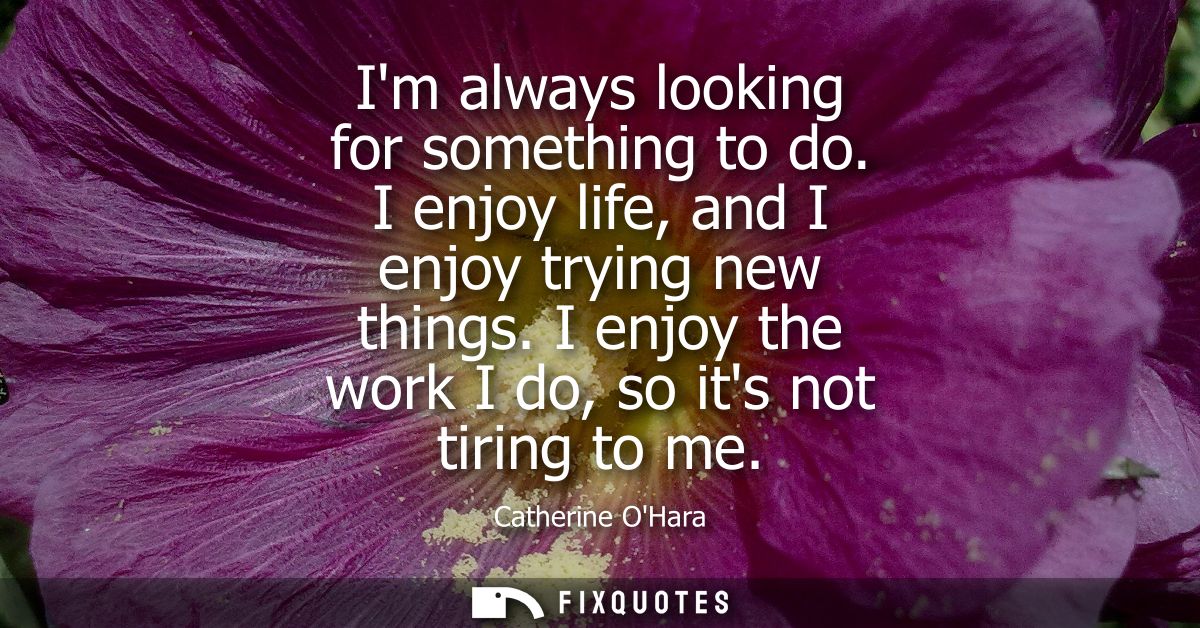 Im always looking for something to do. I enjoy life, and I enjoy trying new things. I enjoy the work I do, so its not ti