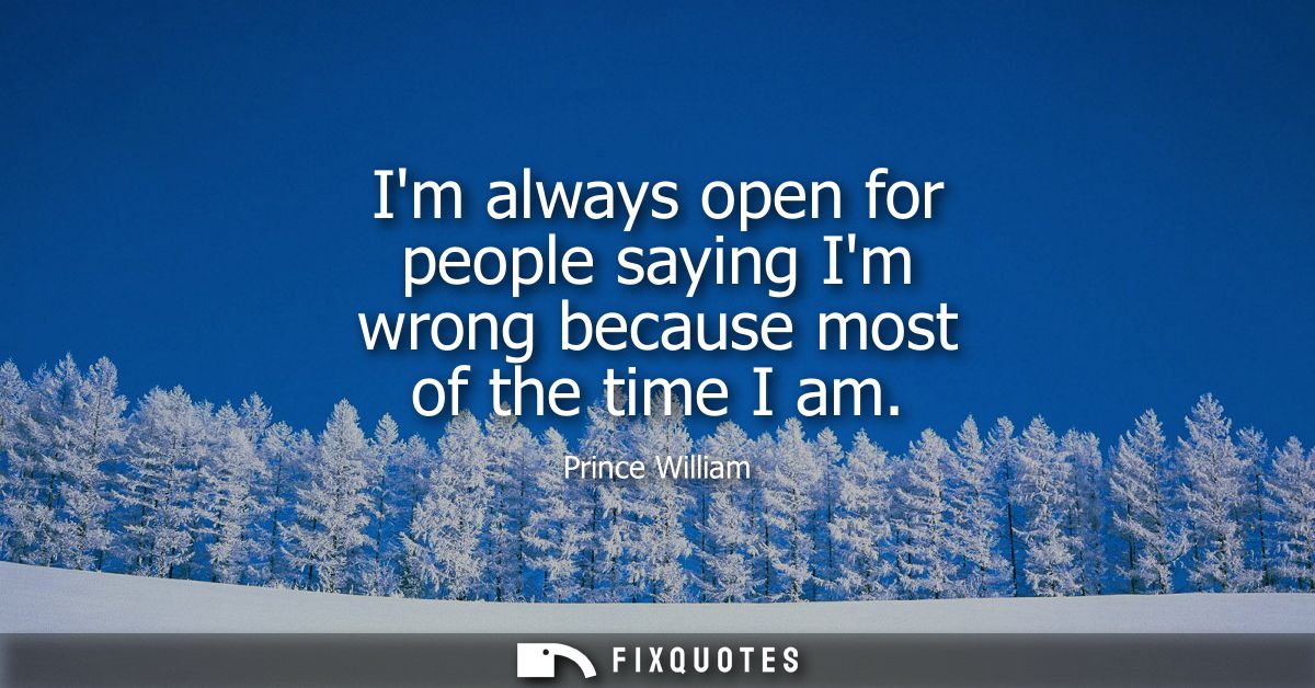 Im always open for people saying Im wrong because most of the time I am