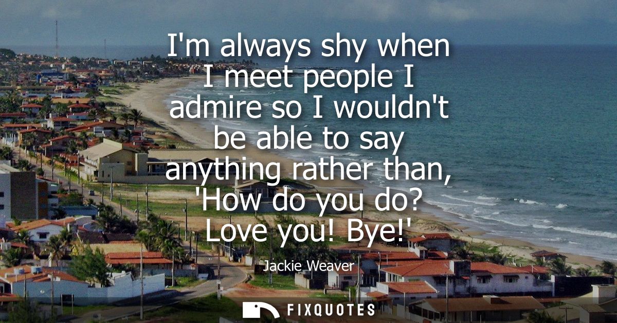 Im always shy when I meet people I admire so I wouldnt be able to say anything rather than, How do you do? Love you! Bye