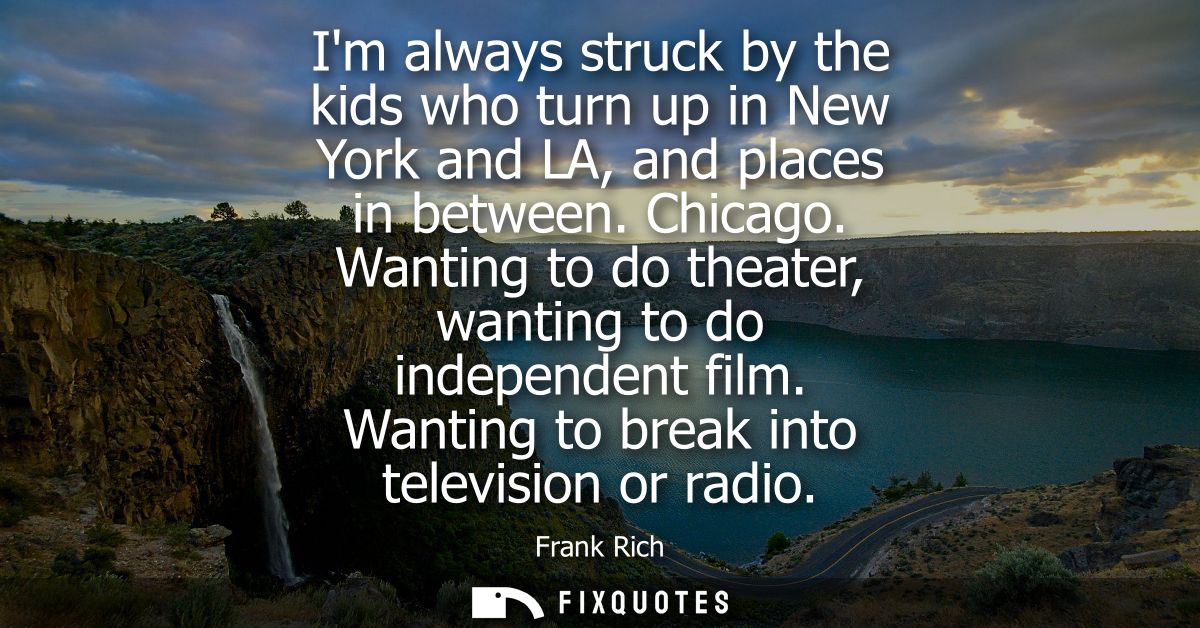 Im always struck by the kids who turn up in New York and LA, and places in between. Chicago. Wanting to do theater, want