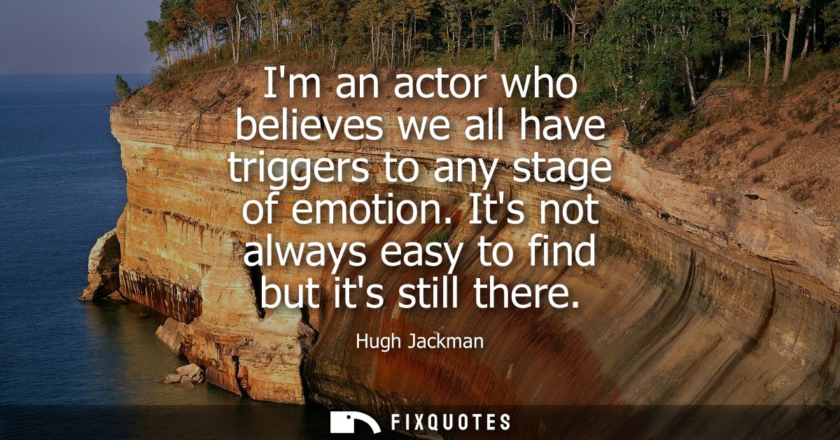 Im an actor who believes we all have triggers to any stage of emotion. Its not always easy to find but its still there
