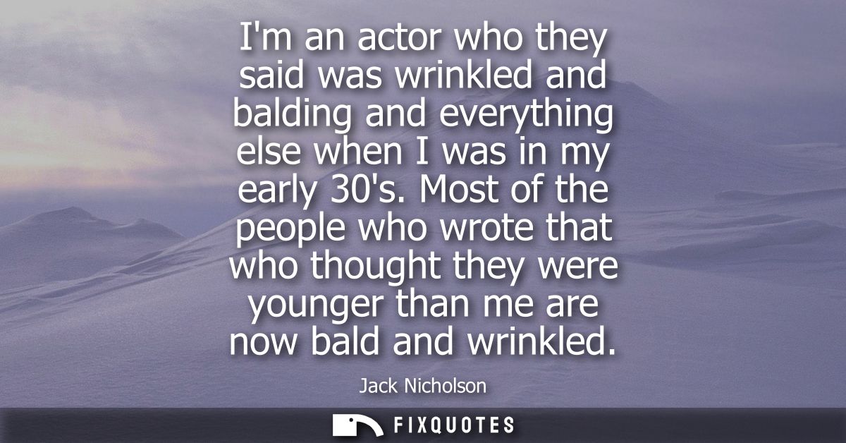 Im an actor who they said was wrinkled and balding and everything else when I was in my early 30s. Most of the people wh