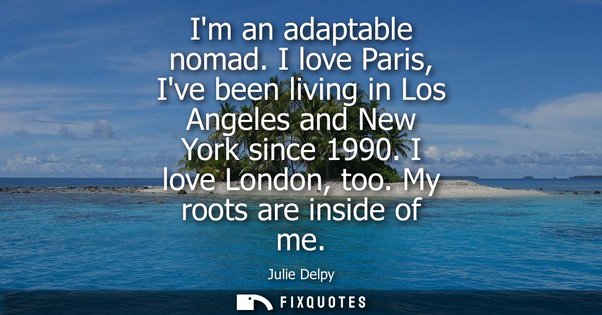 Im an adaptable nomad. I love Paris, Ive been living in Los Angeles and New York since 1990. I love London, too. My root