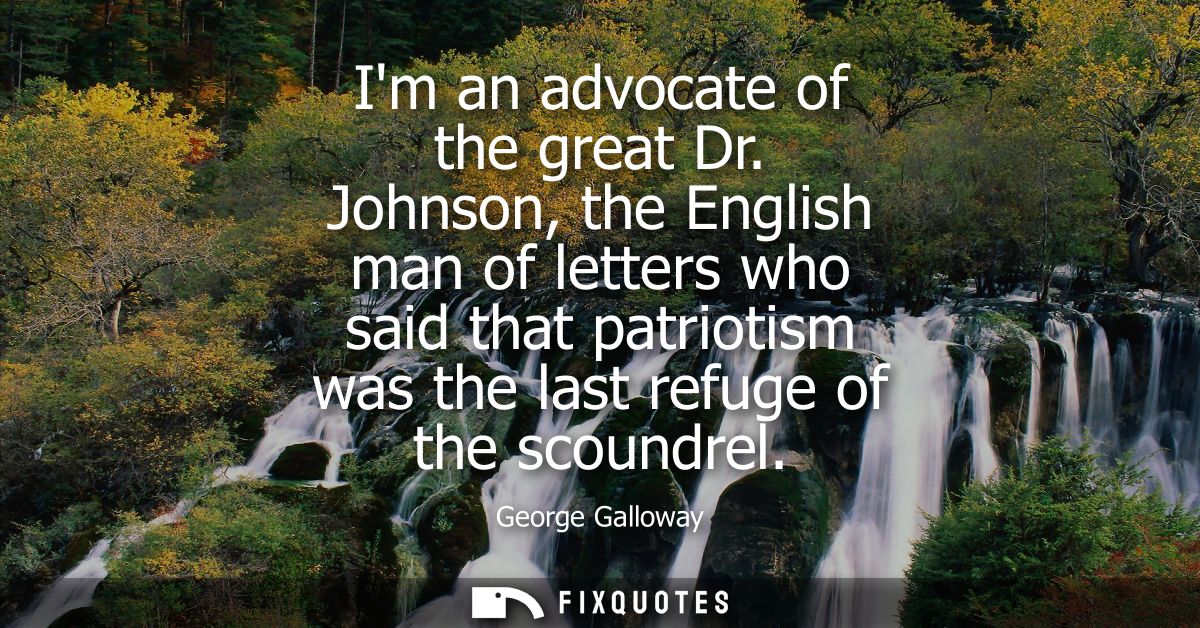 Im an advocate of the great Dr. Johnson, the English man of letters who said that patriotism was the last refuge of the 