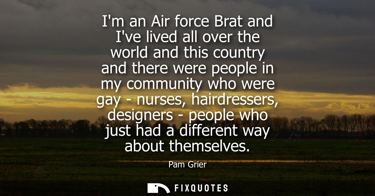 Im an Air force Brat and Ive lived all over the world and this country and there were people in my community who were ga