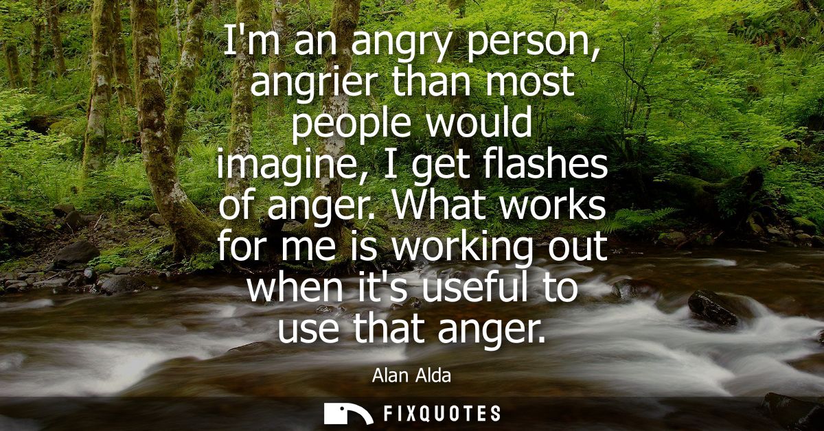 Im an angry person, angrier than most people would imagine, I get flashes of anger. What works for me is working out whe