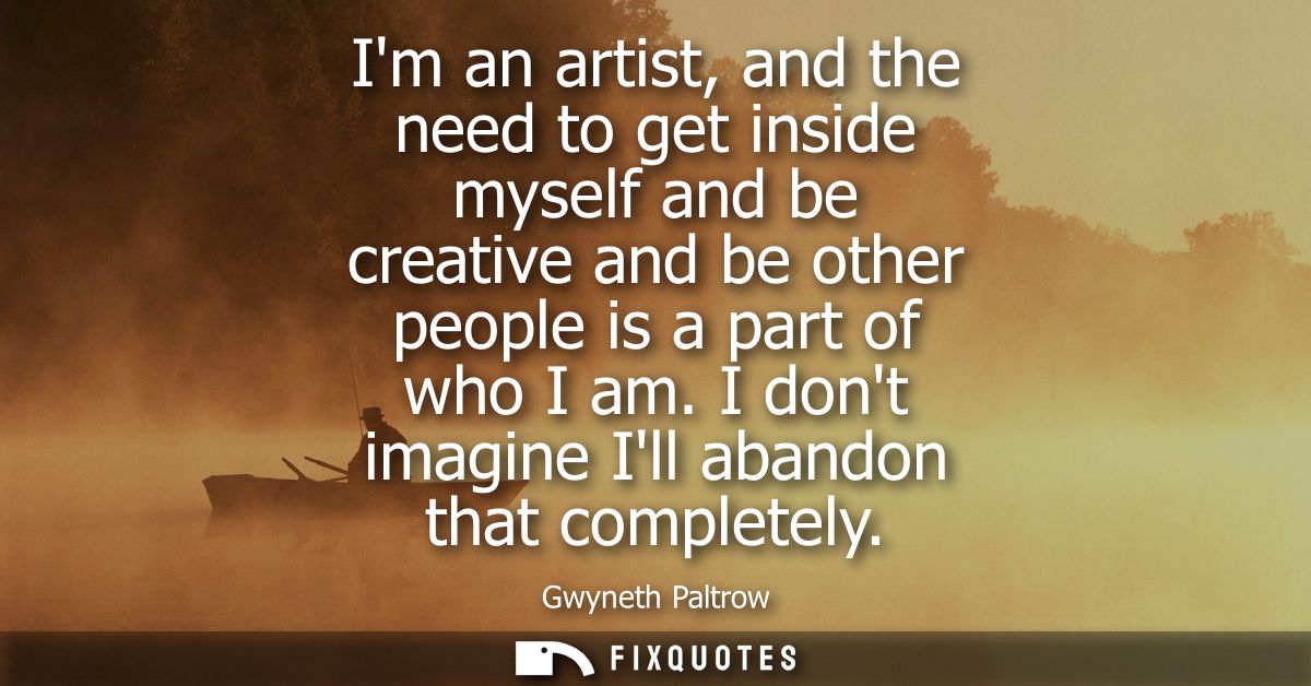 Im an artist, and the need to get inside myself and be creative and be other people is a part of who I am. I dont imagin