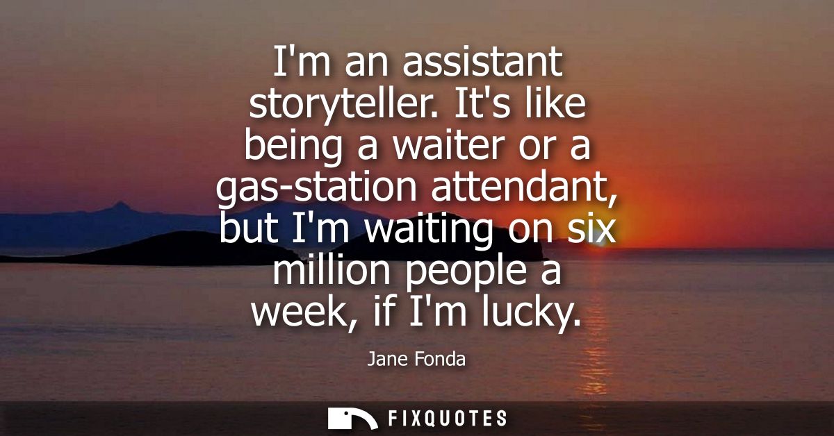 Im an assistant storyteller. Its like being a waiter or a gas-station attendant, but Im waiting on six million people a 