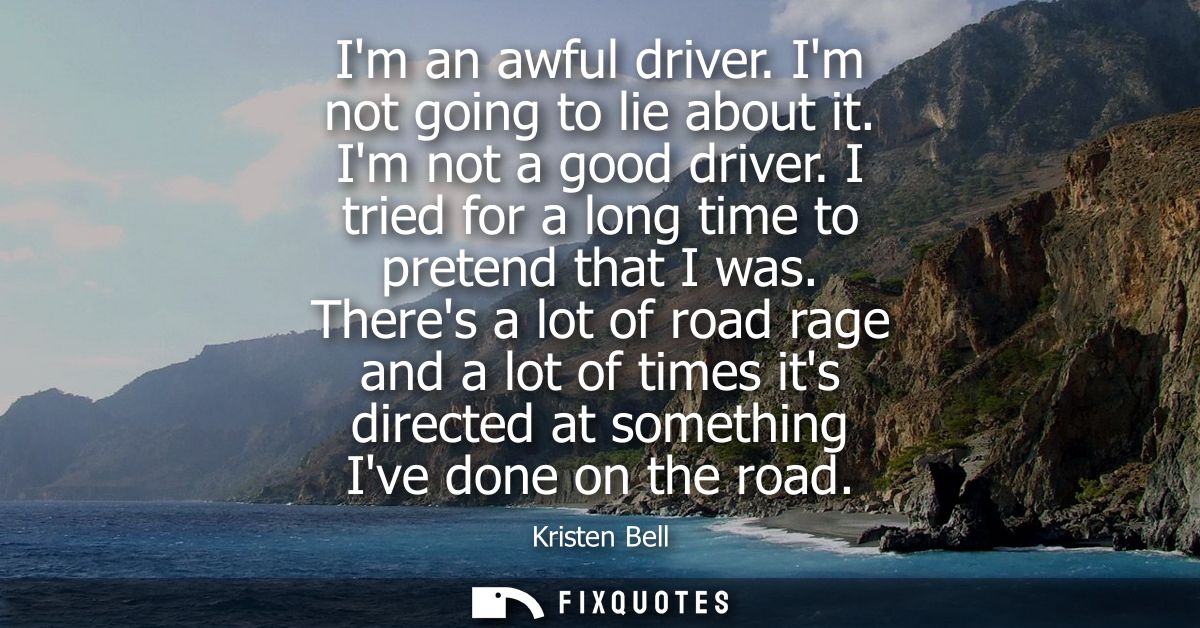 Im an awful driver. Im not going to lie about it. Im not a good driver. I tried for a long time to pretend that I was.