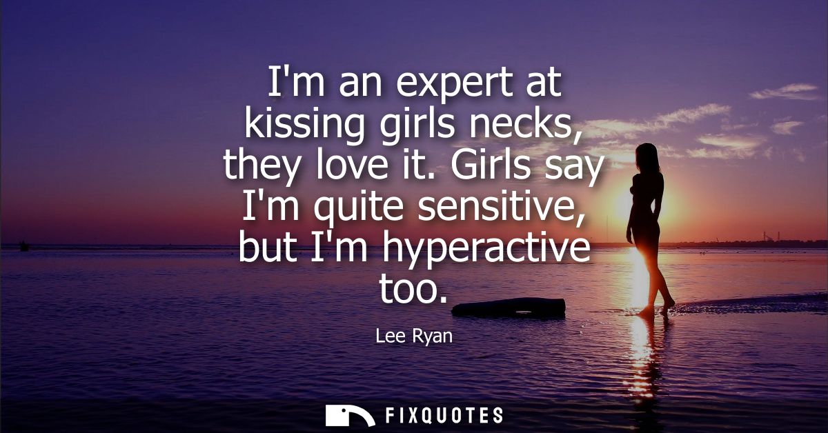 Im an expert at kissing girls necks, they love it. Girls say Im quite sensitive, but Im hyperactive too