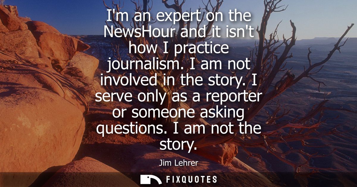 Im an expert on the NewsHour and it isnt how I practice journalism. I am not involved in the story. I serve only as a re