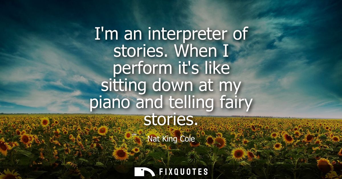 Im an interpreter of stories. When I perform its like sitting down at my piano and telling fairy stories