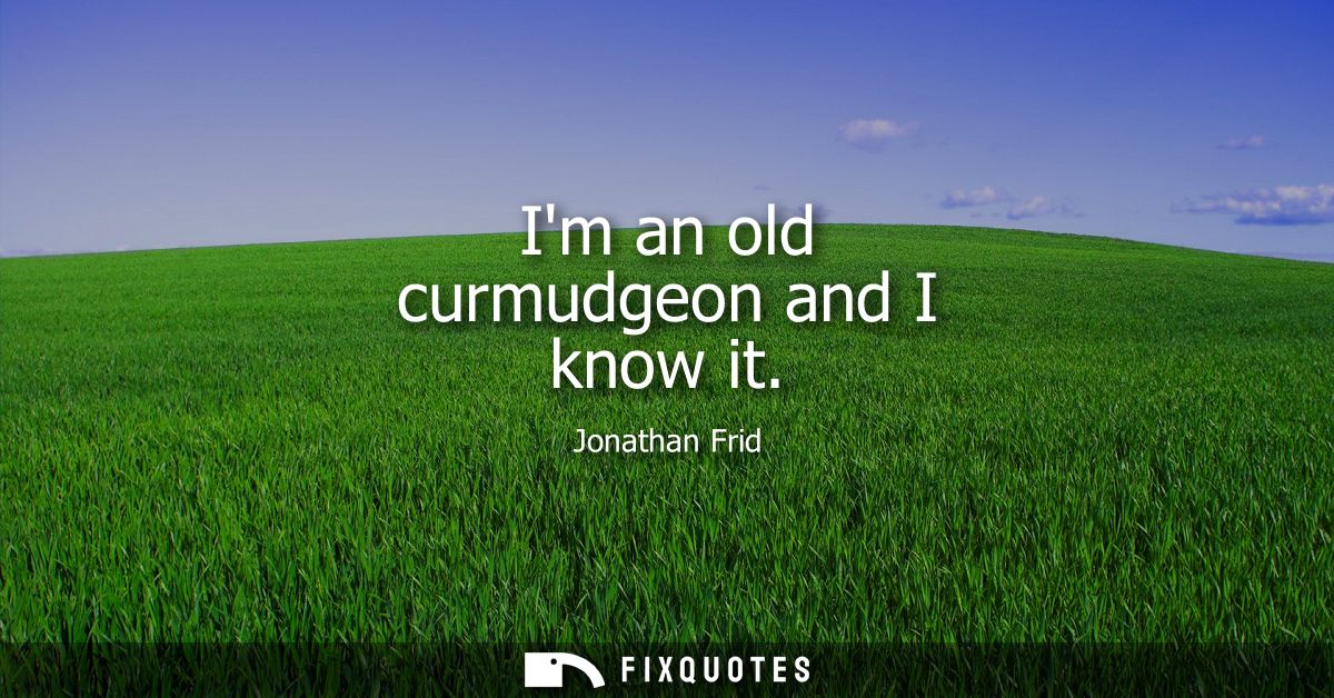 Im an old curmudgeon and I know it