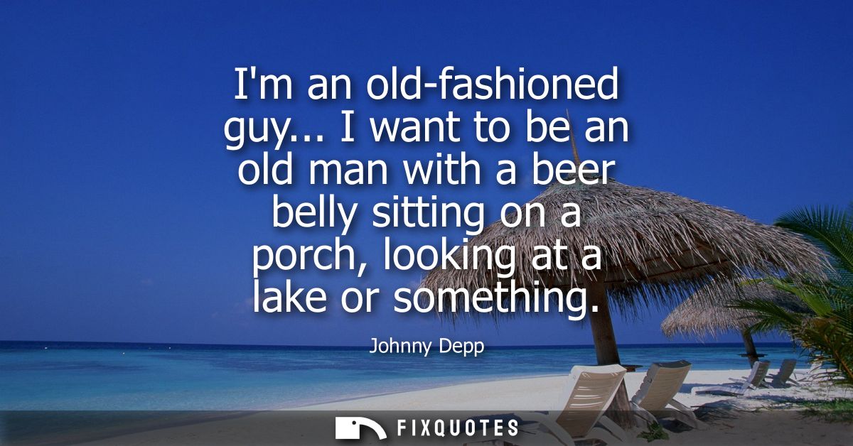 Im an old-fashioned guy... I want to be an old man with a beer belly sitting on a porch, looking at a lake or something