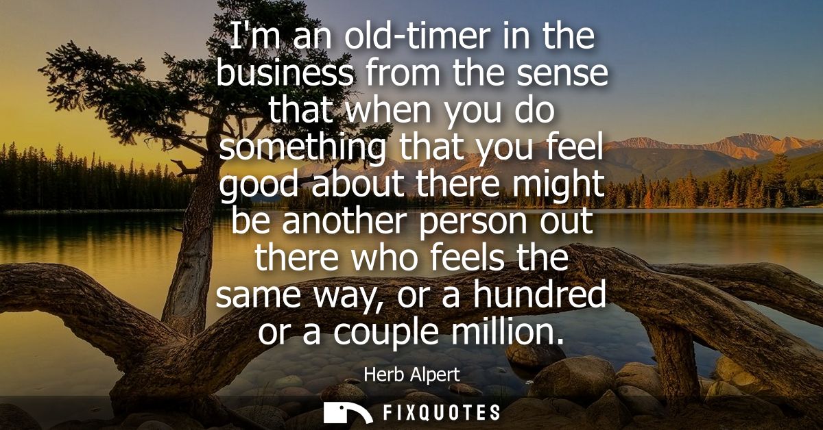Im an old-timer in the business from the sense that when you do something that you feel good about there might be anothe