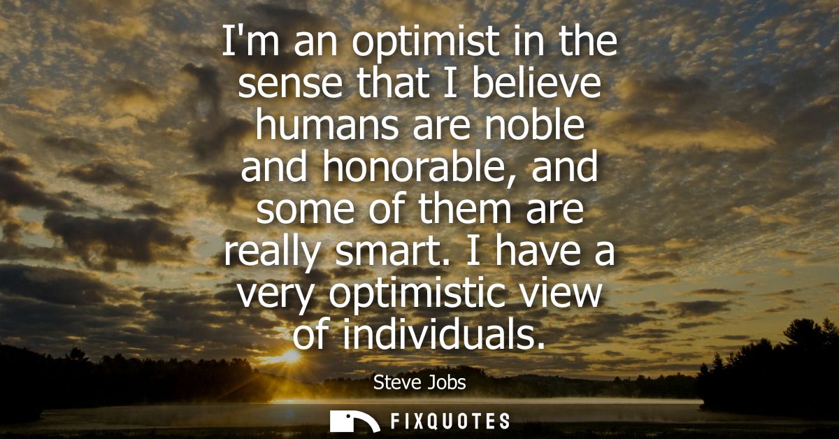Im an optimist in the sense that I believe humans are noble and honorable, and some of them are really smart. I have a v