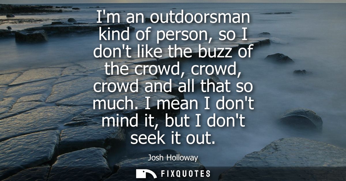 Im an outdoorsman kind of person, so I dont like the buzz of the crowd, crowd, crowd and all that so much. I mean I dont