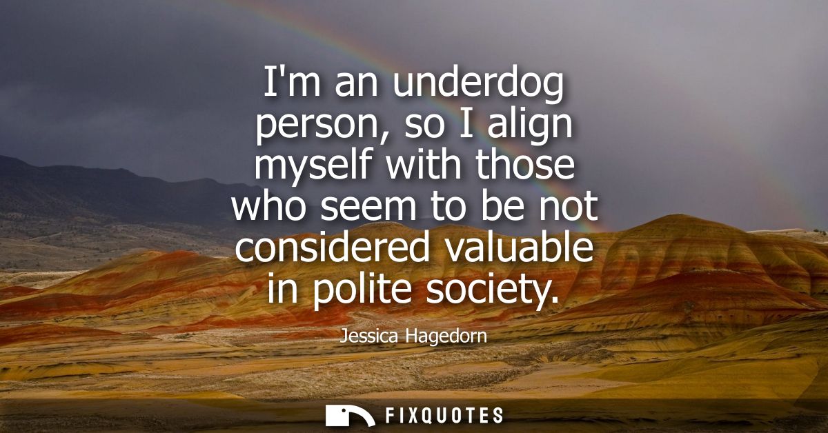 Im an underdog person, so I align myself with those who seem to be not considered valuable in polite society