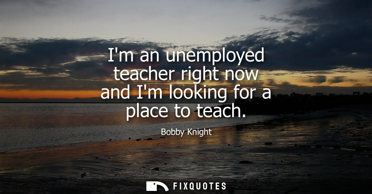 Im an unemployed teacher right now and Im looking for a place to teach