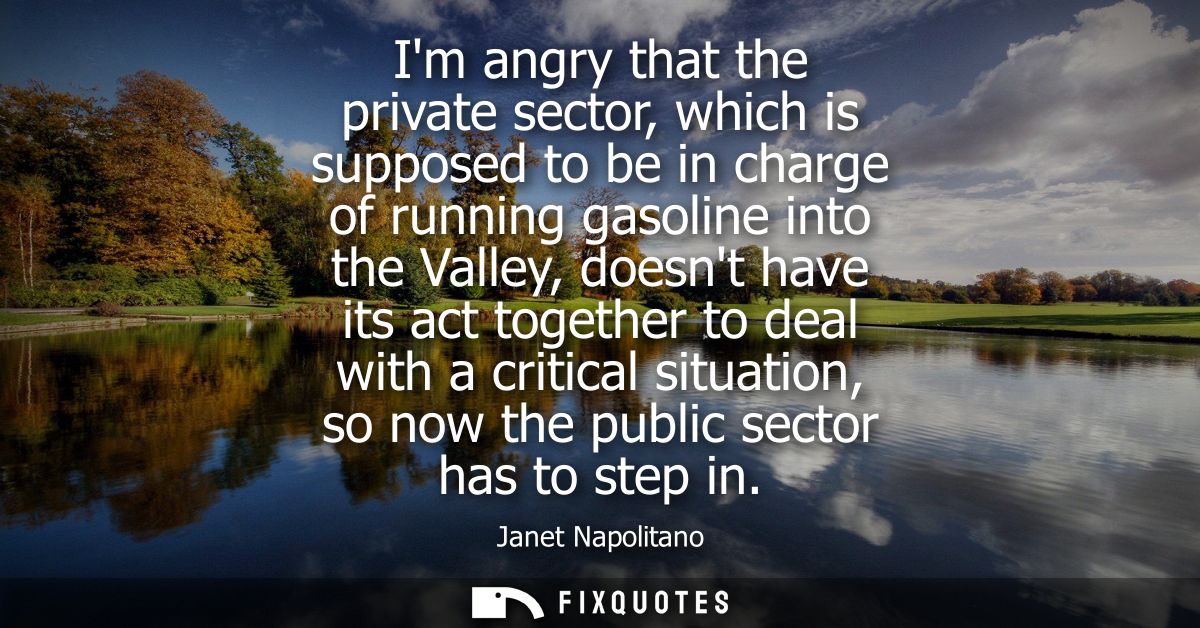Im angry that the private sector, which is supposed to be in charge of running gasoline into the Valley, doesnt have its