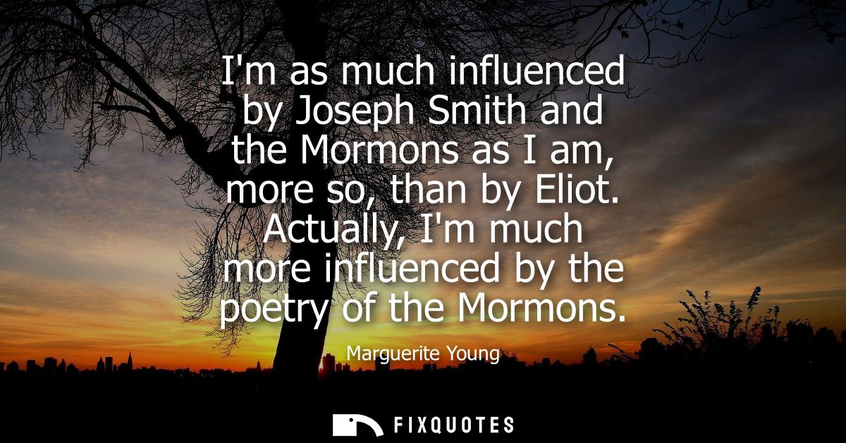 Im as much influenced by Joseph Smith and the Mormons as I am, more so, than by Eliot. Actually, Im much more influenced