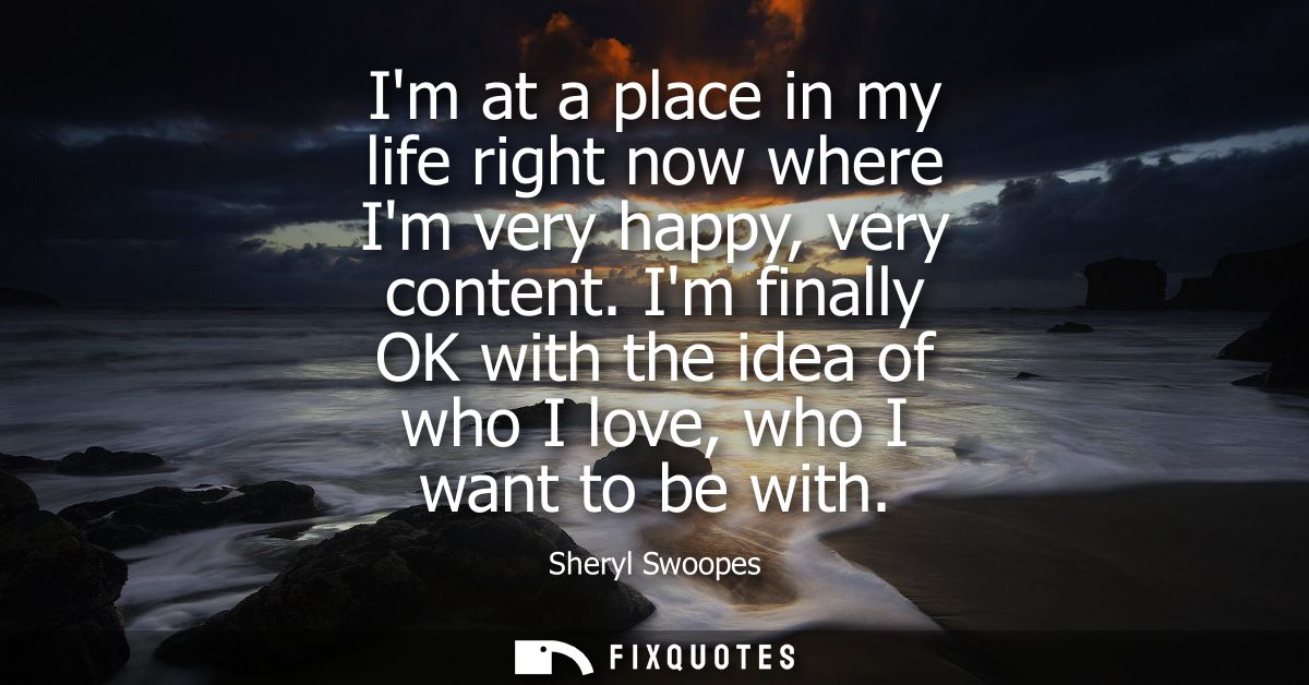 Im at a place in my life right now where Im very happy, very content. Im finally OK with the idea of who I love, who I w