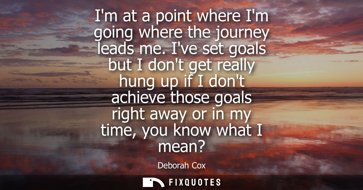 Im at a point where Im going where the journey leads me. Ive set goals but I dont get really hung up if I dont achieve t
