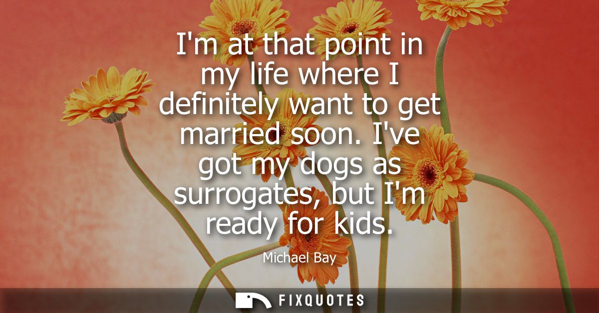 Im at that point in my life where I definitely want to get married soon. Ive got my dogs as surrogates, but Im ready for