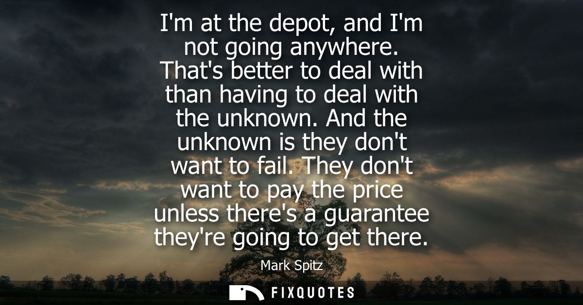 Im at the depot, and Im not going anywhere. Thats better to deal with than having to deal with the unknown. And the unkn