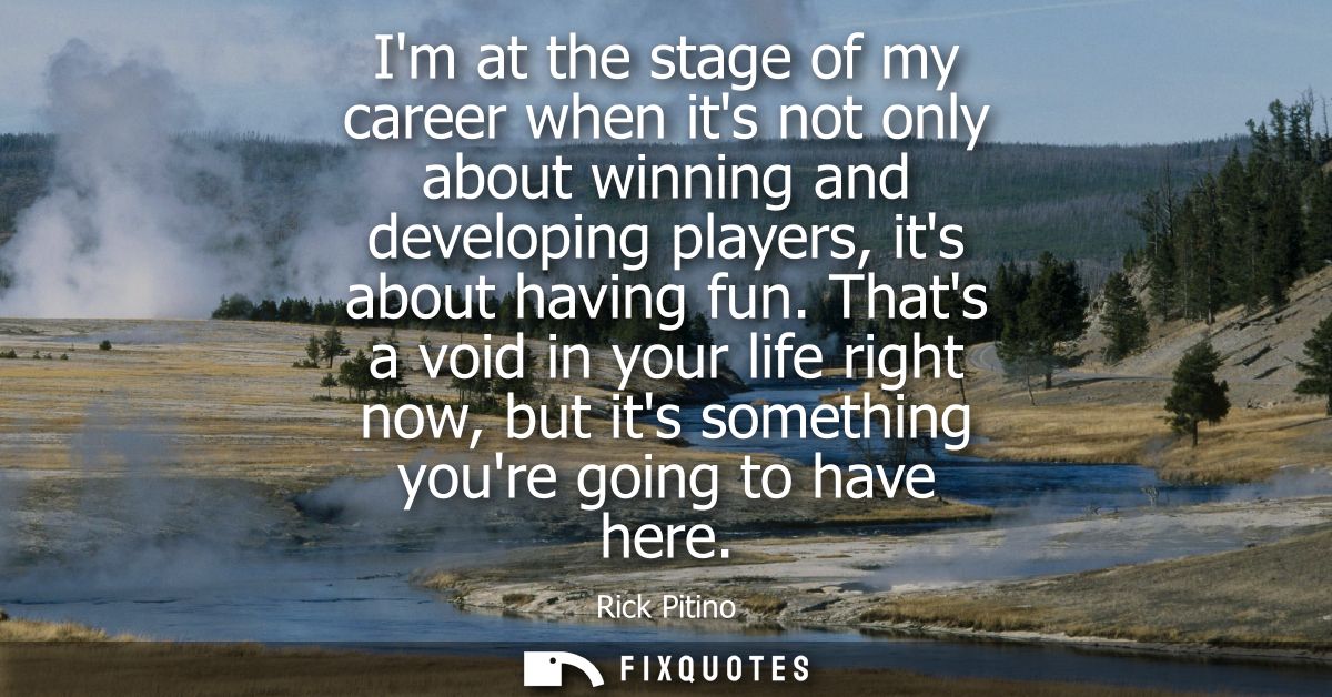 Im at the stage of my career when its not only about winning and developing players, its about having fun.