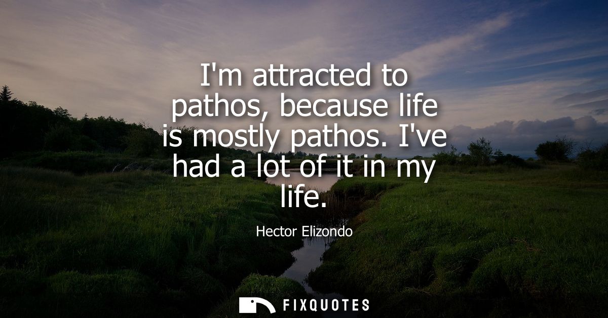 Im attracted to pathos, because life is mostly pathos. Ive had a lot of it in my life
