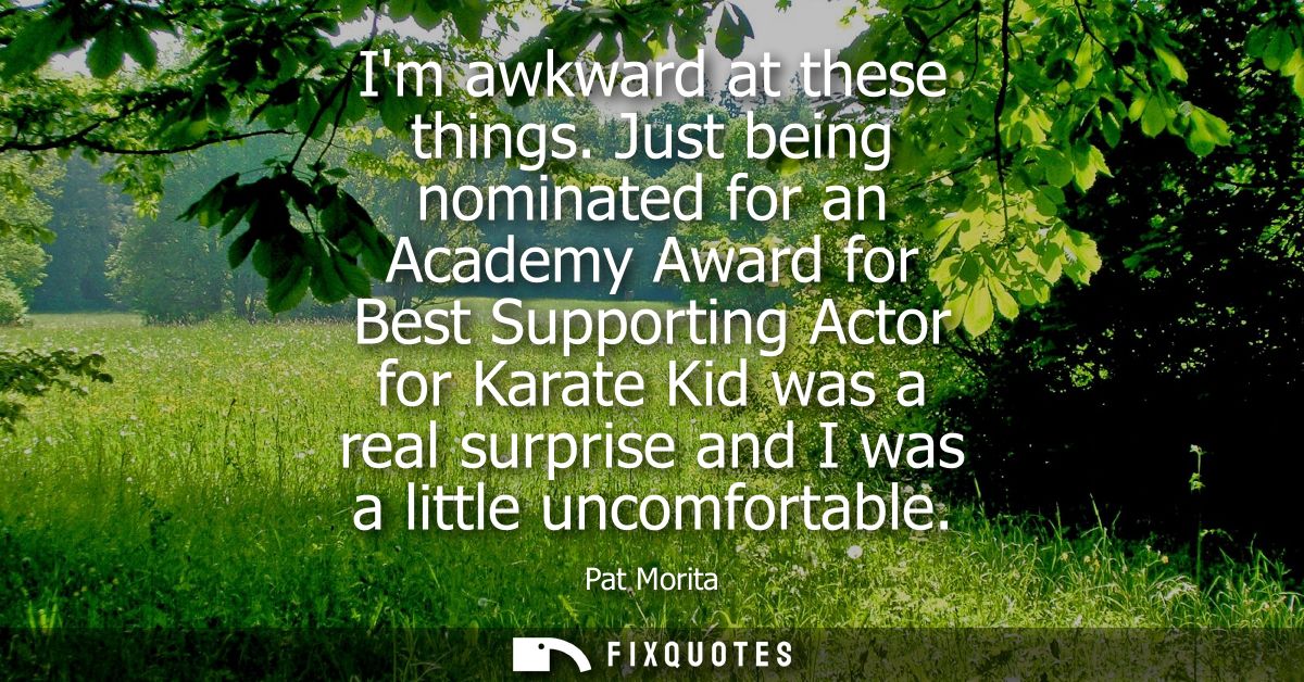 Im awkward at these things. Just being nominated for an Academy Award for Best Supporting Actor for Karate Kid was a rea